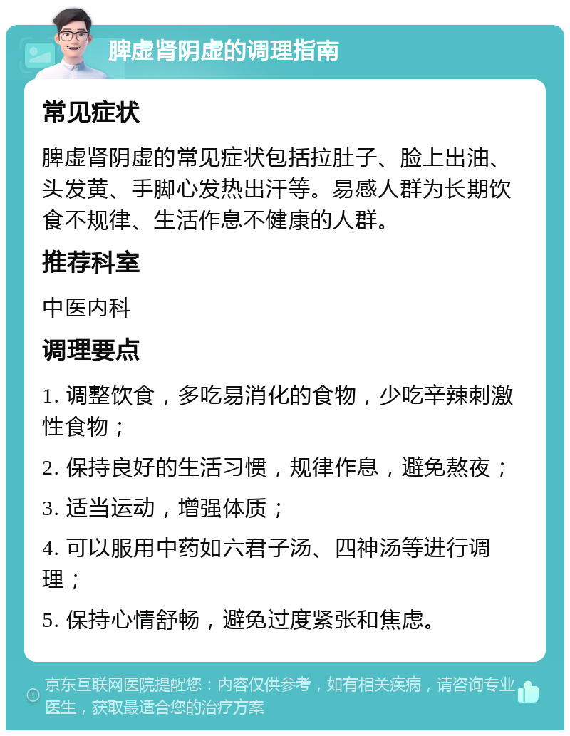 脾虚肾阴虚的调理指南 常见症状 脾虚肾阴虚的常见症状包括拉肚子、脸上出油、头发黄、手脚心发热出汗等。易感人群为长期饮食不规律、生活作息不健康的人群。 推荐科室 中医内科 调理要点 1. 调整饮食，多吃易消化的食物，少吃辛辣刺激性食物； 2. 保持良好的生活习惯，规律作息，避免熬夜； 3. 适当运动，增强体质； 4. 可以服用中药如六君子汤、四神汤等进行调理； 5. 保持心情舒畅，避免过度紧张和焦虑。