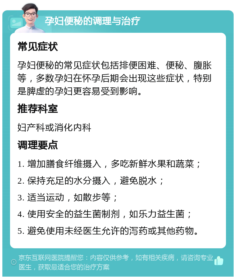 孕妇便秘的调理与治疗 常见症状 孕妇便秘的常见症状包括排便困难、便秘、腹胀等，多数孕妇在怀孕后期会出现这些症状，特别是脾虚的孕妇更容易受到影响。 推荐科室 妇产科或消化内科 调理要点 1. 增加膳食纤维摄入，多吃新鲜水果和蔬菜； 2. 保持充足的水分摄入，避免脱水； 3. 适当运动，如散步等； 4. 使用安全的益生菌制剂，如乐力益生菌； 5. 避免使用未经医生允许的泻药或其他药物。