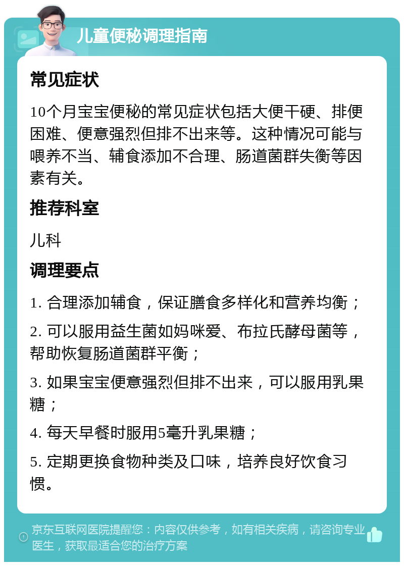 儿童便秘调理指南 常见症状 10个月宝宝便秘的常见症状包括大便干硬、排便困难、便意强烈但排不出来等。这种情况可能与喂养不当、辅食添加不合理、肠道菌群失衡等因素有关。 推荐科室 儿科 调理要点 1. 合理添加辅食，保证膳食多样化和营养均衡； 2. 可以服用益生菌如妈咪爱、布拉氏酵母菌等，帮助恢复肠道菌群平衡； 3. 如果宝宝便意强烈但排不出来，可以服用乳果糖； 4. 每天早餐时服用5毫升乳果糖； 5. 定期更换食物种类及口味，培养良好饮食习惯。