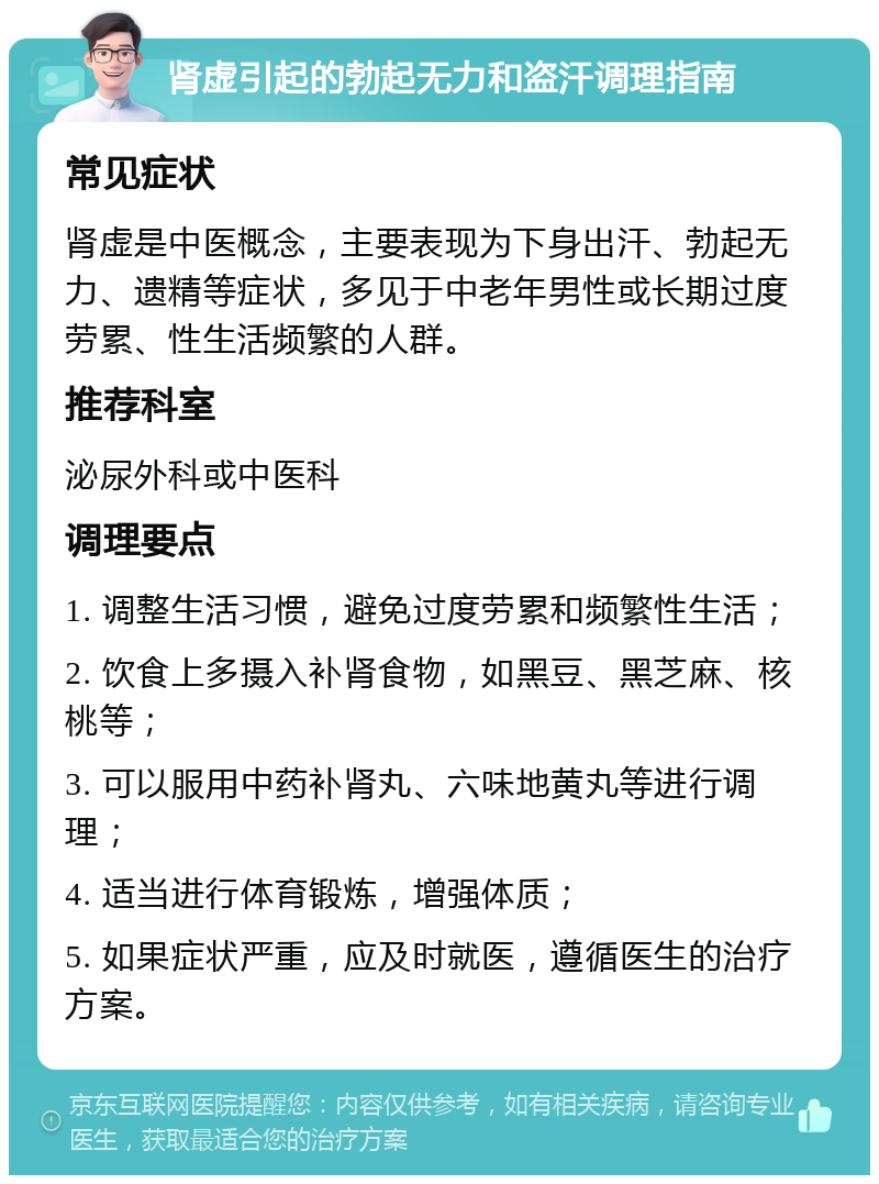 肾虚引起的勃起无力和盗汗调理指南 常见症状 肾虚是中医概念，主要表现为下身出汗、勃起无力、遗精等症状，多见于中老年男性或长期过度劳累、性生活频繁的人群。 推荐科室 泌尿外科或中医科 调理要点 1. 调整生活习惯，避免过度劳累和频繁性生活； 2. 饮食上多摄入补肾食物，如黑豆、黑芝麻、核桃等； 3. 可以服用中药补肾丸、六味地黄丸等进行调理； 4. 适当进行体育锻炼，增强体质； 5. 如果症状严重，应及时就医，遵循医生的治疗方案。