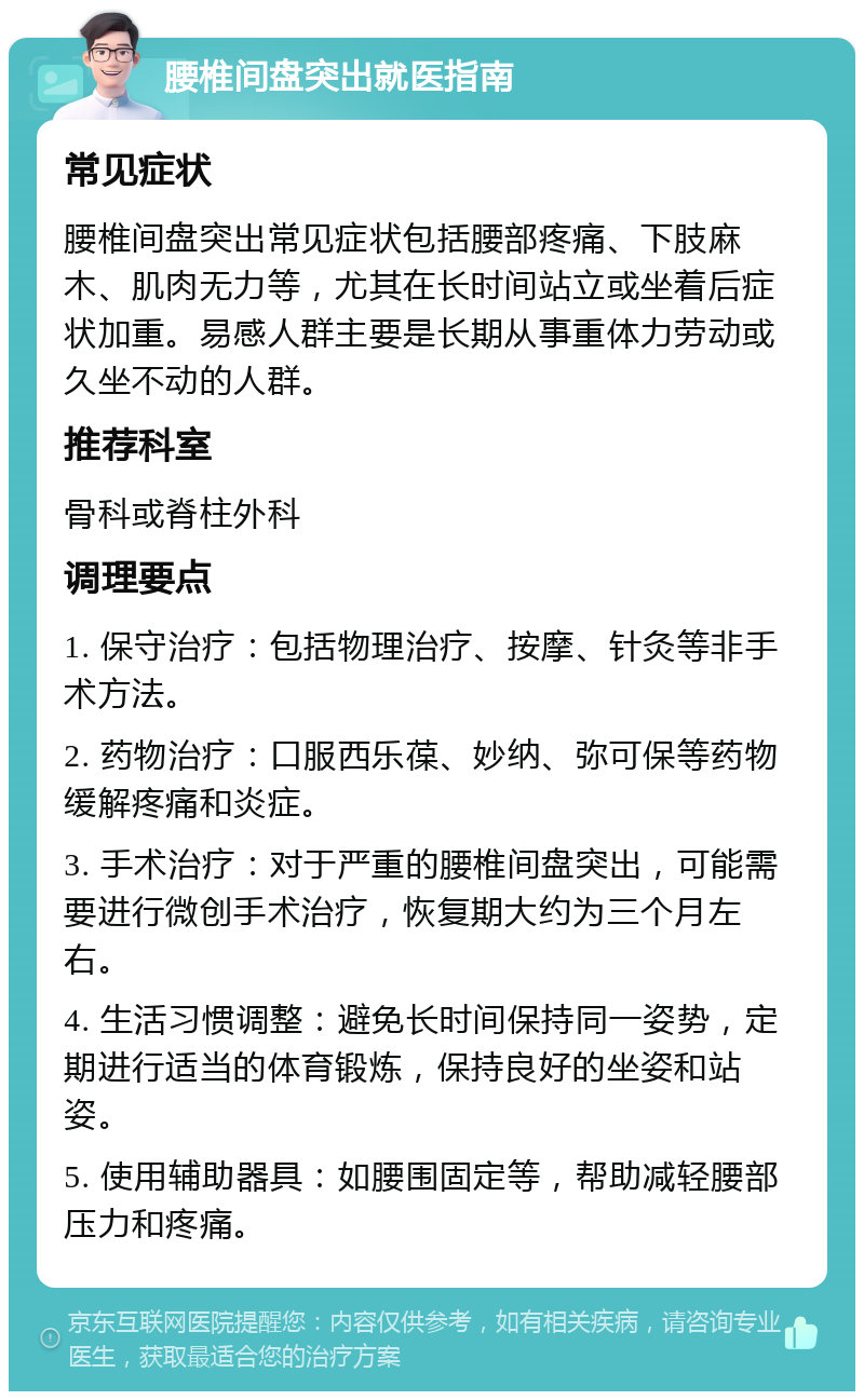 腰椎间盘突出就医指南 常见症状 腰椎间盘突出常见症状包括腰部疼痛、下肢麻木、肌肉无力等，尤其在长时间站立或坐着后症状加重。易感人群主要是长期从事重体力劳动或久坐不动的人群。 推荐科室 骨科或脊柱外科 调理要点 1. 保守治疗：包括物理治疗、按摩、针灸等非手术方法。 2. 药物治疗：口服西乐葆、妙纳、弥可保等药物缓解疼痛和炎症。 3. 手术治疗：对于严重的腰椎间盘突出，可能需要进行微创手术治疗，恢复期大约为三个月左右。 4. 生活习惯调整：避免长时间保持同一姿势，定期进行适当的体育锻炼，保持良好的坐姿和站姿。 5. 使用辅助器具：如腰围固定等，帮助减轻腰部压力和疼痛。