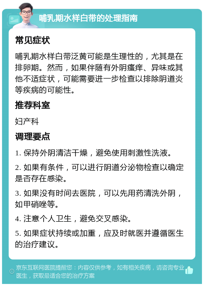 哺乳期水样白带的处理指南 常见症状 哺乳期水样白带泛黄可能是生理性的，尤其是在排卵期。然而，如果伴随有外阴瘙痒、异味或其他不适症状，可能需要进一步检查以排除阴道炎等疾病的可能性。 推荐科室 妇产科 调理要点 1. 保持外阴清洁干燥，避免使用刺激性洗液。 2. 如果有条件，可以进行阴道分泌物检查以确定是否存在感染。 3. 如果没有时间去医院，可以先用药清洗外阴，如甲硝唑等。 4. 注意个人卫生，避免交叉感染。 5. 如果症状持续或加重，应及时就医并遵循医生的治疗建议。