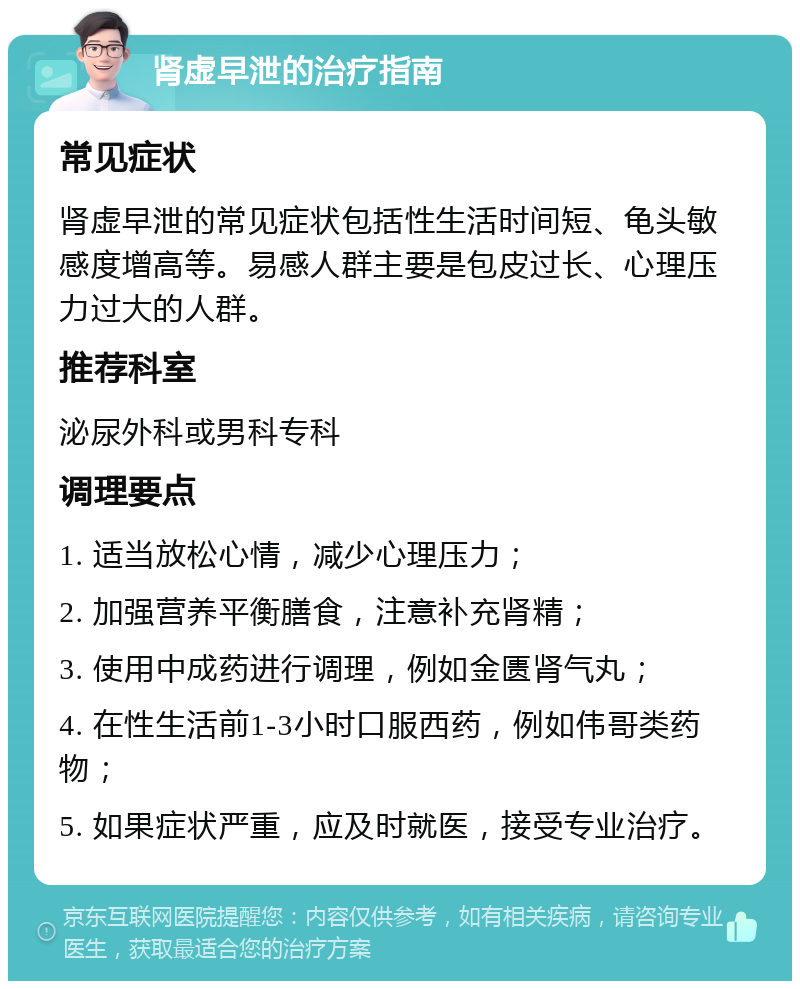 肾虚早泄的治疗指南 常见症状 肾虚早泄的常见症状包括性生活时间短、龟头敏感度增高等。易感人群主要是包皮过长、心理压力过大的人群。 推荐科室 泌尿外科或男科专科 调理要点 1. 适当放松心情，减少心理压力； 2. 加强营养平衡膳食，注意补充肾精； 3. 使用中成药进行调理，例如金匮肾气丸； 4. 在性生活前1-3小时口服西药，例如伟哥类药物； 5. 如果症状严重，应及时就医，接受专业治疗。