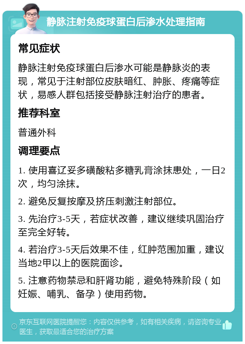 静脉注射免疫球蛋白后渗水处理指南 常见症状 静脉注射免疫球蛋白后渗水可能是静脉炎的表现，常见于注射部位皮肤暗红、肿胀、疼痛等症状，易感人群包括接受静脉注射治疗的患者。 推荐科室 普通外科 调理要点 1. 使用喜辽妥多磺酸粘多糖乳膏涂抹患处，一日2次，均匀涂抹。 2. 避免反复按摩及挤压刺激注射部位。 3. 先治疗3-5天，若症状改善，建议继续巩固治疗至完全好转。 4. 若治疗3-5天后效果不佳，红肿范围加重，建议当地2甲以上的医院面诊。 5. 注意药物禁忌和肝肾功能，避免特殊阶段（如妊娠、哺乳、备孕）使用药物。