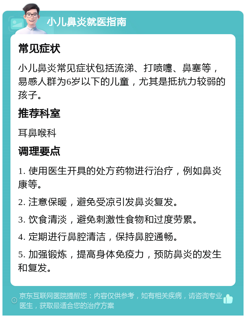 小儿鼻炎就医指南 常见症状 小儿鼻炎常见症状包括流涕、打喷嚏、鼻塞等，易感人群为6岁以下的儿童，尤其是抵抗力较弱的孩子。 推荐科室 耳鼻喉科 调理要点 1. 使用医生开具的处方药物进行治疗，例如鼻炎康等。 2. 注意保暖，避免受凉引发鼻炎复发。 3. 饮食清淡，避免刺激性食物和过度劳累。 4. 定期进行鼻腔清洁，保持鼻腔通畅。 5. 加强锻炼，提高身体免疫力，预防鼻炎的发生和复发。