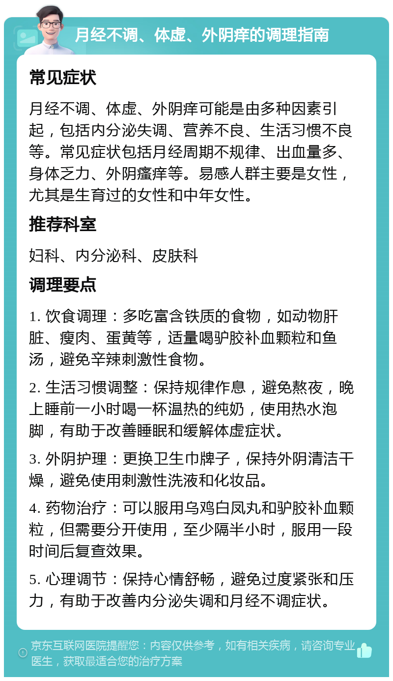 月经不调、体虚、外阴痒的调理指南 常见症状 月经不调、体虚、外阴痒可能是由多种因素引起，包括内分泌失调、营养不良、生活习惯不良等。常见症状包括月经周期不规律、出血量多、身体乏力、外阴瘙痒等。易感人群主要是女性，尤其是生育过的女性和中年女性。 推荐科室 妇科、内分泌科、皮肤科 调理要点 1. 饮食调理：多吃富含铁质的食物，如动物肝脏、瘦肉、蛋黄等，适量喝驴胶补血颗粒和鱼汤，避免辛辣刺激性食物。 2. 生活习惯调整：保持规律作息，避免熬夜，晚上睡前一小时喝一杯温热的纯奶，使用热水泡脚，有助于改善睡眠和缓解体虚症状。 3. 外阴护理：更换卫生巾牌子，保持外阴清洁干燥，避免使用刺激性洗液和化妆品。 4. 药物治疗：可以服用乌鸡白凤丸和驴胶补血颗粒，但需要分开使用，至少隔半小时，服用一段时间后复查效果。 5. 心理调节：保持心情舒畅，避免过度紧张和压力，有助于改善内分泌失调和月经不调症状。