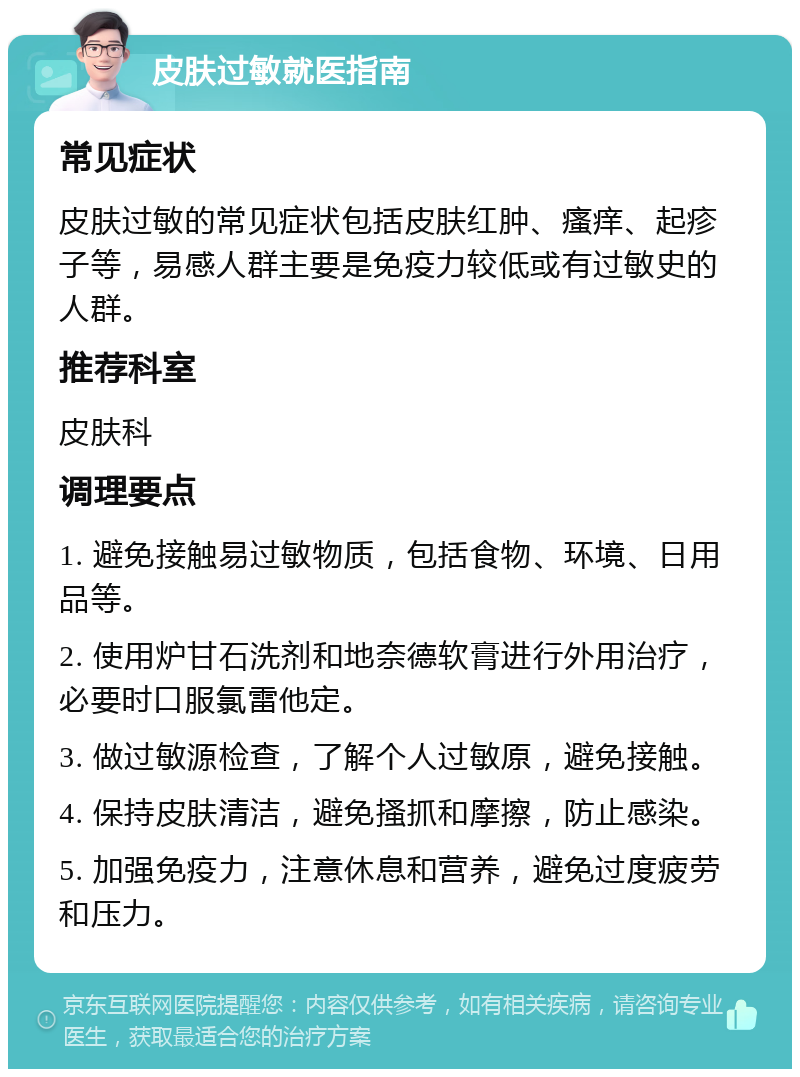 皮肤过敏就医指南 常见症状 皮肤过敏的常见症状包括皮肤红肿、瘙痒、起疹子等，易感人群主要是免疫力较低或有过敏史的人群。 推荐科室 皮肤科 调理要点 1. 避免接触易过敏物质，包括食物、环境、日用品等。 2. 使用炉甘石洗剂和地奈德软膏进行外用治疗，必要时口服氯雷他定。 3. 做过敏源检查，了解个人过敏原，避免接触。 4. 保持皮肤清洁，避免搔抓和摩擦，防止感染。 5. 加强免疫力，注意休息和营养，避免过度疲劳和压力。