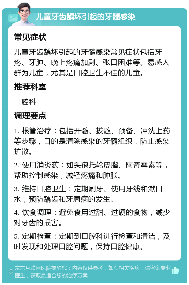 儿童牙齿龋坏引起的牙髓感染 常见症状 儿童牙齿龋坏引起的牙髓感染常见症状包括牙疼、牙肿、晚上疼痛加剧、张口困难等。易感人群为儿童，尤其是口腔卫生不佳的儿童。 推荐科室 口腔科 调理要点 1. 根管治疗：包括开髓、拔髓、预备、冲洗上药等步骤，目的是清除感染的牙髓组织，防止感染扩散。 2. 使用消炎药：如头孢托轮皮脂、阿奇霉素等，帮助控制感染，减轻疼痛和肿胀。 3. 维持口腔卫生：定期刷牙、使用牙线和漱口水，预防龋齿和牙周病的发生。 4. 饮食调理：避免食用过甜、过硬的食物，减少对牙齿的损害。 5. 定期检查：定期到口腔科进行检查和清洁，及时发现和处理口腔问题，保持口腔健康。