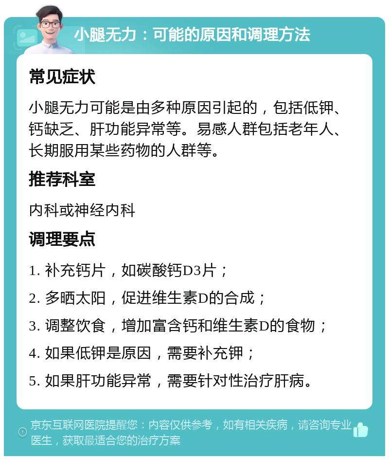 小腿无力：可能的原因和调理方法 常见症状 小腿无力可能是由多种原因引起的，包括低钾、钙缺乏、肝功能异常等。易感人群包括老年人、长期服用某些药物的人群等。 推荐科室 内科或神经内科 调理要点 1. 补充钙片，如碳酸钙D3片； 2. 多晒太阳，促进维生素D的合成； 3. 调整饮食，增加富含钙和维生素D的食物； 4. 如果低钾是原因，需要补充钾； 5. 如果肝功能异常，需要针对性治疗肝病。