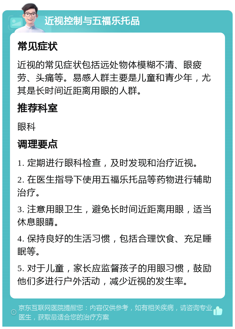 近视控制与五福乐托品 常见症状 近视的常见症状包括远处物体模糊不清、眼疲劳、头痛等。易感人群主要是儿童和青少年，尤其是长时间近距离用眼的人群。 推荐科室 眼科 调理要点 1. 定期进行眼科检查，及时发现和治疗近视。 2. 在医生指导下使用五福乐托品等药物进行辅助治疗。 3. 注意用眼卫生，避免长时间近距离用眼，适当休息眼睛。 4. 保持良好的生活习惯，包括合理饮食、充足睡眠等。 5. 对于儿童，家长应监督孩子的用眼习惯，鼓励他们多进行户外活动，减少近视的发生率。