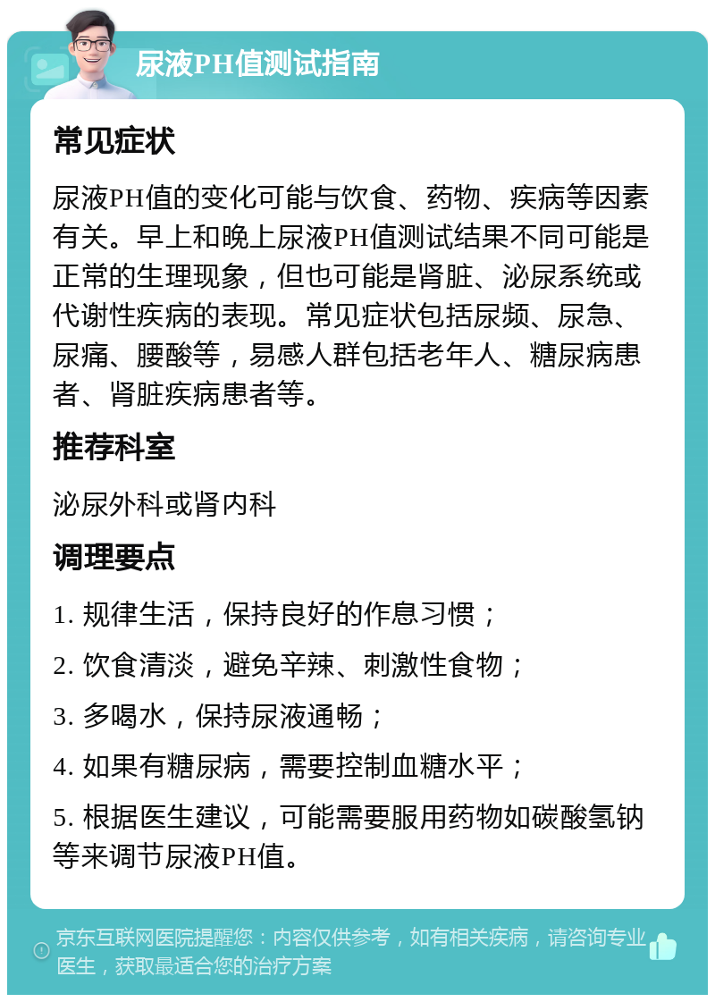 尿液PH值测试指南 常见症状 尿液PH值的变化可能与饮食、药物、疾病等因素有关。早上和晚上尿液PH值测试结果不同可能是正常的生理现象，但也可能是肾脏、泌尿系统或代谢性疾病的表现。常见症状包括尿频、尿急、尿痛、腰酸等，易感人群包括老年人、糖尿病患者、肾脏疾病患者等。 推荐科室 泌尿外科或肾内科 调理要点 1. 规律生活，保持良好的作息习惯； 2. 饮食清淡，避免辛辣、刺激性食物； 3. 多喝水，保持尿液通畅； 4. 如果有糖尿病，需要控制血糖水平； 5. 根据医生建议，可能需要服用药物如碳酸氢钠等来调节尿液PH值。