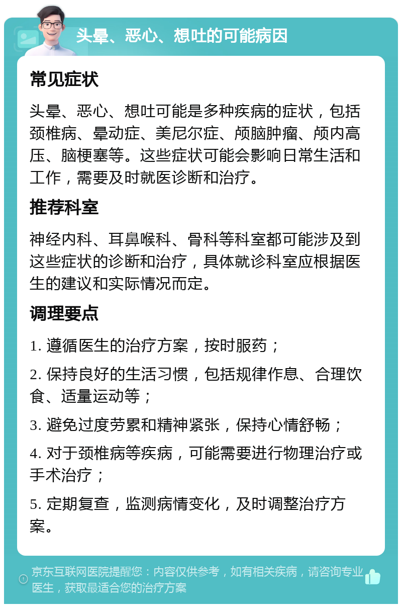 头晕、恶心、想吐的可能病因 常见症状 头晕、恶心、想吐可能是多种疾病的症状，包括颈椎病、晕动症、美尼尔症、颅脑肿瘤、颅内高压、脑梗塞等。这些症状可能会影响日常生活和工作，需要及时就医诊断和治疗。 推荐科室 神经内科、耳鼻喉科、骨科等科室都可能涉及到这些症状的诊断和治疗，具体就诊科室应根据医生的建议和实际情况而定。 调理要点 1. 遵循医生的治疗方案，按时服药； 2. 保持良好的生活习惯，包括规律作息、合理饮食、适量运动等； 3. 避免过度劳累和精神紧张，保持心情舒畅； 4. 对于颈椎病等疾病，可能需要进行物理治疗或手术治疗； 5. 定期复查，监测病情变化，及时调整治疗方案。