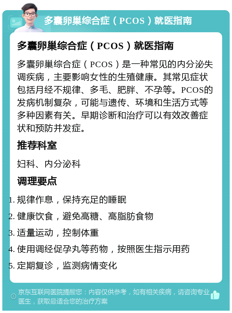 多囊卵巢综合症（PCOS）就医指南 多囊卵巢综合症（PCOS）就医指南 多囊卵巢综合症（PCOS）是一种常见的内分泌失调疾病，主要影响女性的生殖健康。其常见症状包括月经不规律、多毛、肥胖、不孕等。PCOS的发病机制复杂，可能与遗传、环境和生活方式等多种因素有关。早期诊断和治疗可以有效改善症状和预防并发症。 推荐科室 妇科、内分泌科 调理要点 规律作息，保持充足的睡眠 健康饮食，避免高糖、高脂肪食物 适量运动，控制体重 使用调经促孕丸等药物，按照医生指示用药 定期复诊，监测病情变化