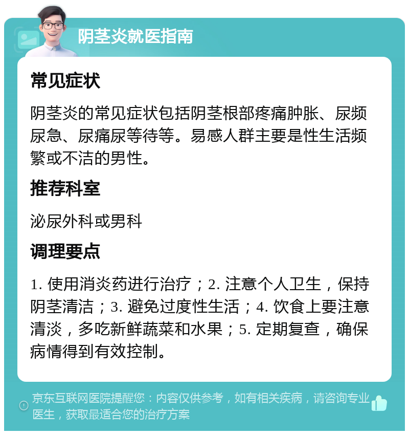 阴茎炎就医指南 常见症状 阴茎炎的常见症状包括阴茎根部疼痛肿胀、尿频尿急、尿痛尿等待等。易感人群主要是性生活频繁或不洁的男性。 推荐科室 泌尿外科或男科 调理要点 1. 使用消炎药进行治疗；2. 注意个人卫生，保持阴茎清洁；3. 避免过度性生活；4. 饮食上要注意清淡，多吃新鲜蔬菜和水果；5. 定期复查，确保病情得到有效控制。