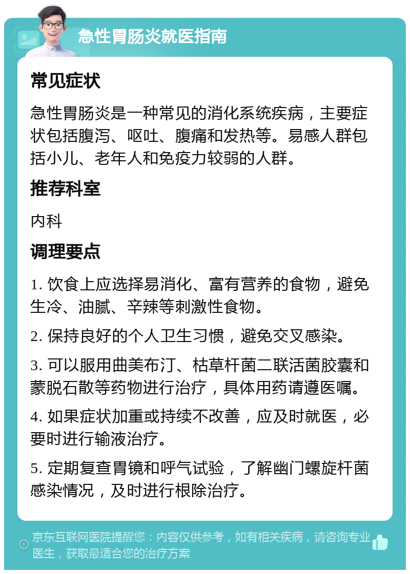 急性胃肠炎就医指南 常见症状 急性胃肠炎是一种常见的消化系统疾病，主要症状包括腹泻、呕吐、腹痛和发热等。易感人群包括小儿、老年人和免疫力较弱的人群。 推荐科室 内科 调理要点 1. 饮食上应选择易消化、富有营养的食物，避免生冷、油腻、辛辣等刺激性食物。 2. 保持良好的个人卫生习惯，避免交叉感染。 3. 可以服用曲美布汀、枯草杆菌二联活菌胶囊和蒙脱石散等药物进行治疗，具体用药请遵医嘱。 4. 如果症状加重或持续不改善，应及时就医，必要时进行输液治疗。 5. 定期复查胃镜和呼气试验，了解幽门螺旋杆菌感染情况，及时进行根除治疗。