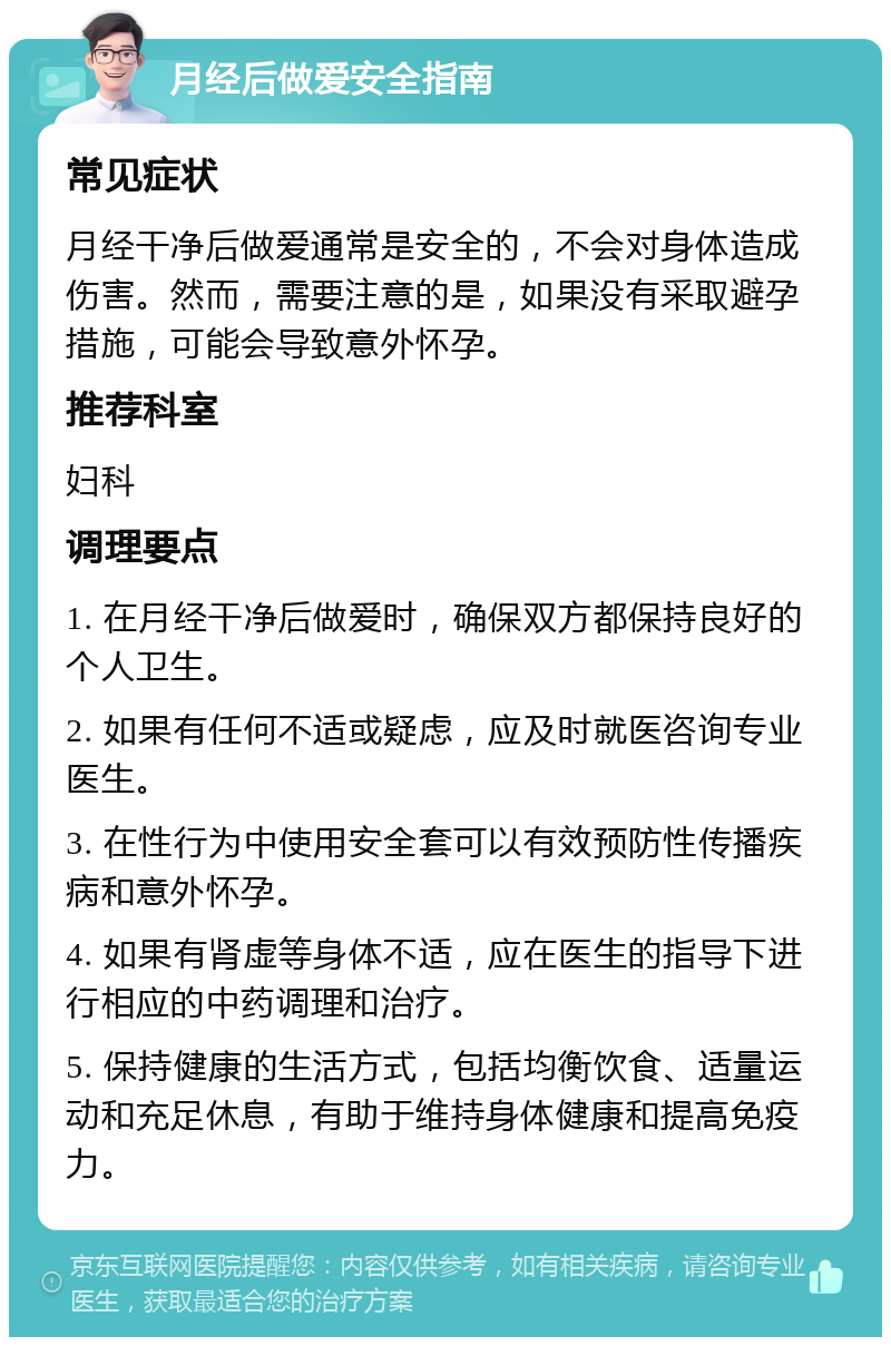 月经后做爱安全指南 常见症状 月经干净后做爱通常是安全的，不会对身体造成伤害。然而，需要注意的是，如果没有采取避孕措施，可能会导致意外怀孕。 推荐科室 妇科 调理要点 1. 在月经干净后做爱时，确保双方都保持良好的个人卫生。 2. 如果有任何不适或疑虑，应及时就医咨询专业医生。 3. 在性行为中使用安全套可以有效预防性传播疾病和意外怀孕。 4. 如果有肾虚等身体不适，应在医生的指导下进行相应的中药调理和治疗。 5. 保持健康的生活方式，包括均衡饮食、适量运动和充足休息，有助于维持身体健康和提高免疫力。