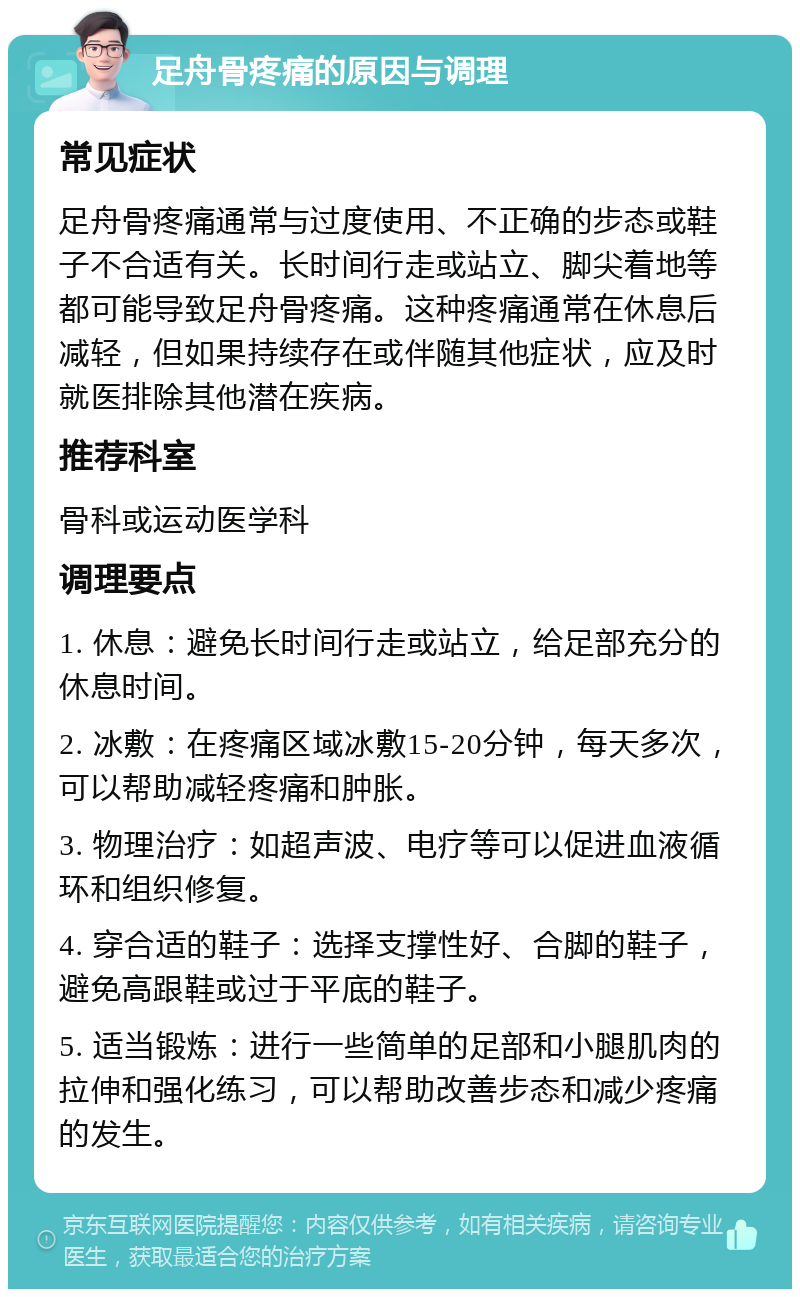 足舟骨疼痛的原因与调理 常见症状 足舟骨疼痛通常与过度使用、不正确的步态或鞋子不合适有关。长时间行走或站立、脚尖着地等都可能导致足舟骨疼痛。这种疼痛通常在休息后减轻，但如果持续存在或伴随其他症状，应及时就医排除其他潜在疾病。 推荐科室 骨科或运动医学科 调理要点 1. 休息：避免长时间行走或站立，给足部充分的休息时间。 2. 冰敷：在疼痛区域冰敷15-20分钟，每天多次，可以帮助减轻疼痛和肿胀。 3. 物理治疗：如超声波、电疗等可以促进血液循环和组织修复。 4. 穿合适的鞋子：选择支撑性好、合脚的鞋子，避免高跟鞋或过于平底的鞋子。 5. 适当锻炼：进行一些简单的足部和小腿肌肉的拉伸和强化练习，可以帮助改善步态和减少疼痛的发生。