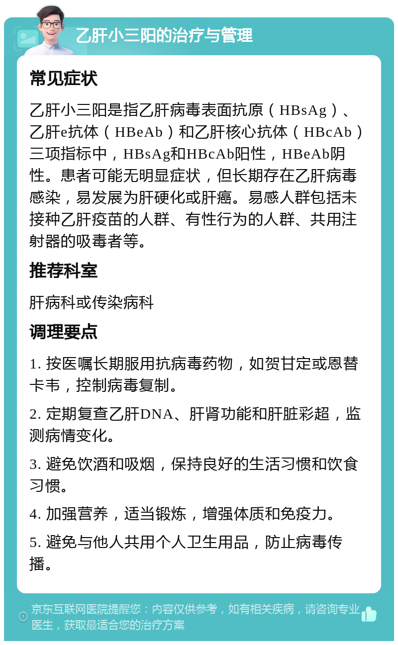 乙肝小三阳的治疗与管理 常见症状 乙肝小三阳是指乙肝病毒表面抗原（HBsAg）、乙肝e抗体（HBeAb）和乙肝核心抗体（HBcAb）三项指标中，HBsAg和HBcAb阳性，HBeAb阴性。患者可能无明显症状，但长期存在乙肝病毒感染，易发展为肝硬化或肝癌。易感人群包括未接种乙肝疫苗的人群、有性行为的人群、共用注射器的吸毒者等。 推荐科室 肝病科或传染病科 调理要点 1. 按医嘱长期服用抗病毒药物，如贺甘定或恩替卡韦，控制病毒复制。 2. 定期复查乙肝DNA、肝肾功能和肝脏彩超，监测病情变化。 3. 避免饮酒和吸烟，保持良好的生活习惯和饮食习惯。 4. 加强营养，适当锻炼，增强体质和免疫力。 5. 避免与他人共用个人卫生用品，防止病毒传播。