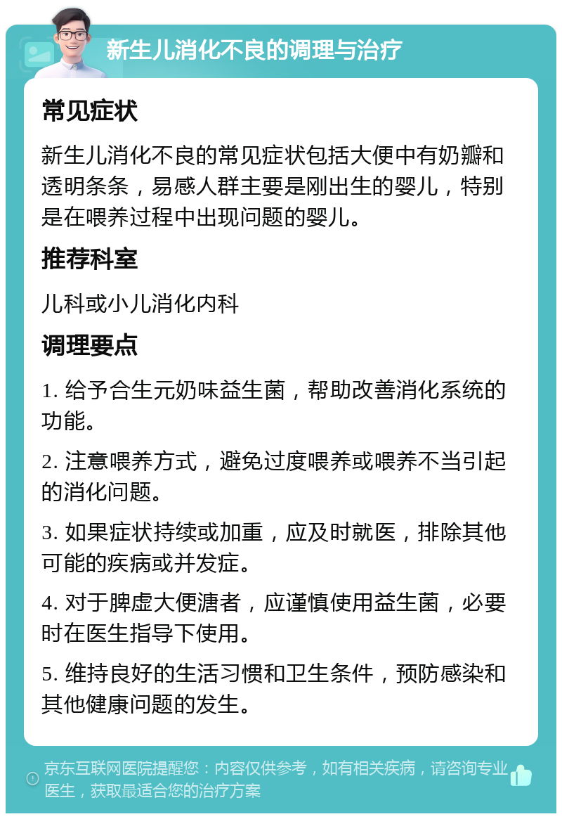 新生儿消化不良的调理与治疗 常见症状 新生儿消化不良的常见症状包括大便中有奶瓣和透明条条，易感人群主要是刚出生的婴儿，特别是在喂养过程中出现问题的婴儿。 推荐科室 儿科或小儿消化内科 调理要点 1. 给予合生元奶味益生菌，帮助改善消化系统的功能。 2. 注意喂养方式，避免过度喂养或喂养不当引起的消化问题。 3. 如果症状持续或加重，应及时就医，排除其他可能的疾病或并发症。 4. 对于脾虚大便溏者，应谨慎使用益生菌，必要时在医生指导下使用。 5. 维持良好的生活习惯和卫生条件，预防感染和其他健康问题的发生。