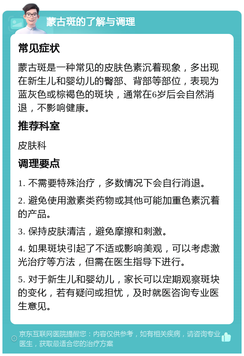 蒙古斑的了解与调理 常见症状 蒙古斑是一种常见的皮肤色素沉着现象，多出现在新生儿和婴幼儿的臀部、背部等部位，表现为蓝灰色或棕褐色的斑块，通常在6岁后会自然消退，不影响健康。 推荐科室 皮肤科 调理要点 1. 不需要特殊治疗，多数情况下会自行消退。 2. 避免使用激素类药物或其他可能加重色素沉着的产品。 3. 保持皮肤清洁，避免摩擦和刺激。 4. 如果斑块引起了不适或影响美观，可以考虑激光治疗等方法，但需在医生指导下进行。 5. 对于新生儿和婴幼儿，家长可以定期观察斑块的变化，若有疑问或担忧，及时就医咨询专业医生意见。