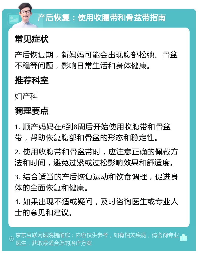 产后恢复：使用收腹带和骨盆带指南 常见症状 产后恢复期，新妈妈可能会出现腹部松弛、骨盆不稳等问题，影响日常生活和身体健康。 推荐科室 妇产科 调理要点 1. 顺产妈妈在6到8周后开始使用收腹带和骨盆带，帮助恢复腹部和骨盆的形态和稳定性。 2. 使用收腹带和骨盆带时，应注意正确的佩戴方法和时间，避免过紧或过松影响效果和舒适度。 3. 结合适当的产后恢复运动和饮食调理，促进身体的全面恢复和健康。 4. 如果出现不适或疑问，及时咨询医生或专业人士的意见和建议。