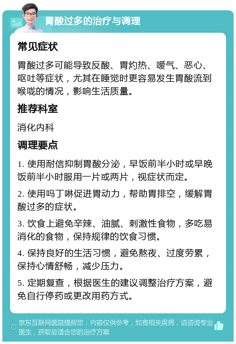 胃酸过多的治疗与调理 常见症状 胃酸过多可能导致反酸、胃灼热、嗳气、恶心、呕吐等症状，尤其在睡觉时更容易发生胃酸流到喉咙的情况，影响生活质量。 推荐科室 消化内科 调理要点 1. 使用耐信抑制胃酸分泌，早饭前半小时或早晚饭前半小时服用一片或两片，视症状而定。 2. 使用吗丁啉促进胃动力，帮助胃排空，缓解胃酸过多的症状。 3. 饮食上避免辛辣、油腻、刺激性食物，多吃易消化的食物，保持规律的饮食习惯。 4. 保持良好的生活习惯，避免熬夜、过度劳累，保持心情舒畅，减少压力。 5. 定期复查，根据医生的建议调整治疗方案，避免自行停药或更改用药方式。