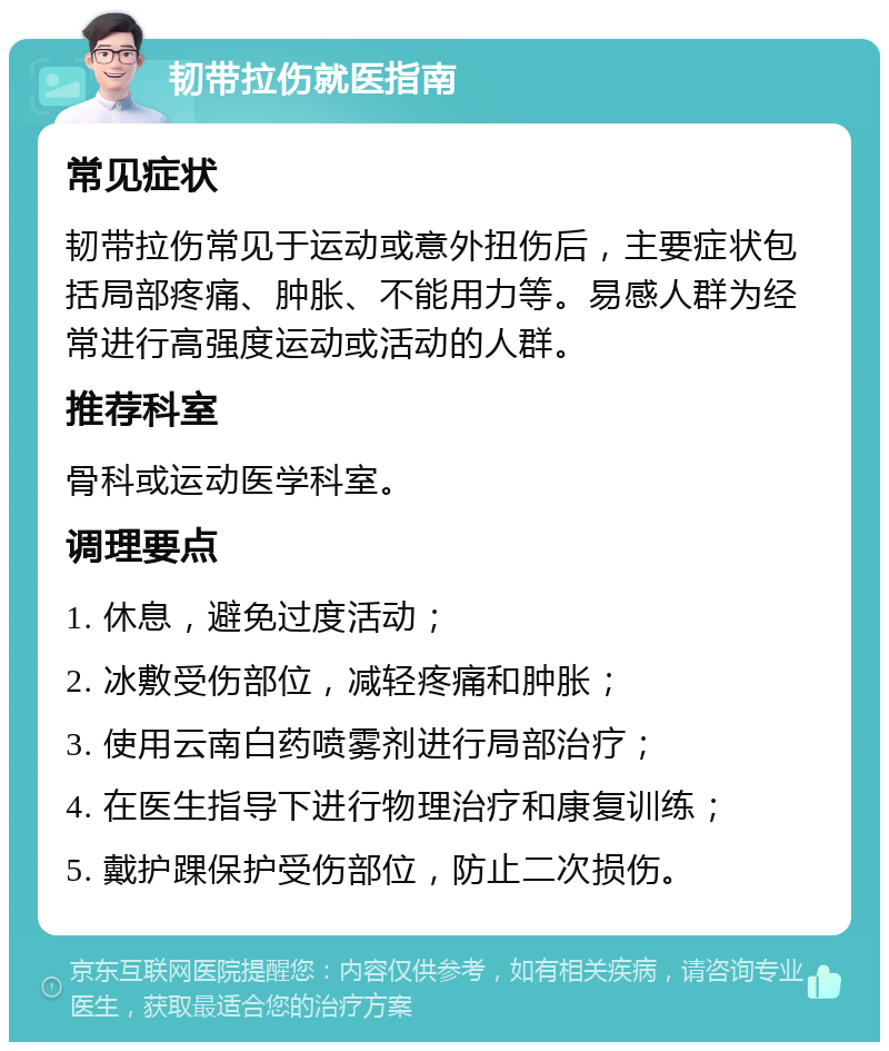 韧带拉伤就医指南 常见症状 韧带拉伤常见于运动或意外扭伤后，主要症状包括局部疼痛、肿胀、不能用力等。易感人群为经常进行高强度运动或活动的人群。 推荐科室 骨科或运动医学科室。 调理要点 1. 休息，避免过度活动； 2. 冰敷受伤部位，减轻疼痛和肿胀； 3. 使用云南白药喷雾剂进行局部治疗； 4. 在医生指导下进行物理治疗和康复训练； 5. 戴护踝保护受伤部位，防止二次损伤。