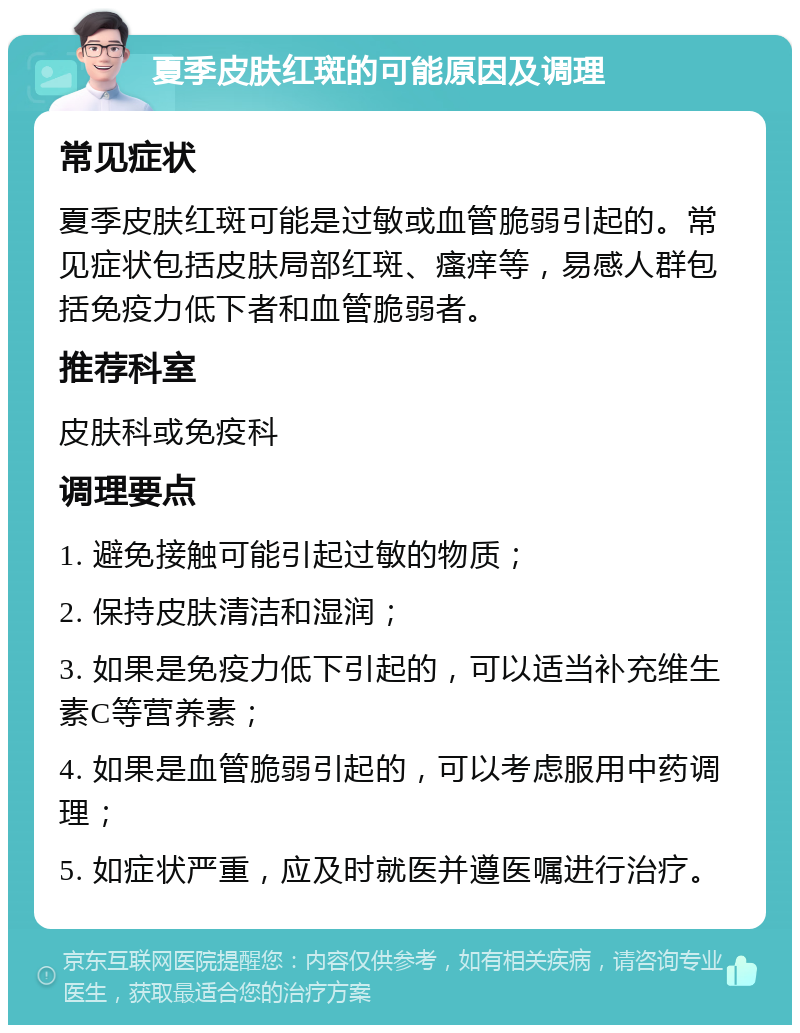 夏季皮肤红斑的可能原因及调理 常见症状 夏季皮肤红斑可能是过敏或血管脆弱引起的。常见症状包括皮肤局部红斑、瘙痒等，易感人群包括免疫力低下者和血管脆弱者。 推荐科室 皮肤科或免疫科 调理要点 1. 避免接触可能引起过敏的物质； 2. 保持皮肤清洁和湿润； 3. 如果是免疫力低下引起的，可以适当补充维生素C等营养素； 4. 如果是血管脆弱引起的，可以考虑服用中药调理； 5. 如症状严重，应及时就医并遵医嘱进行治疗。