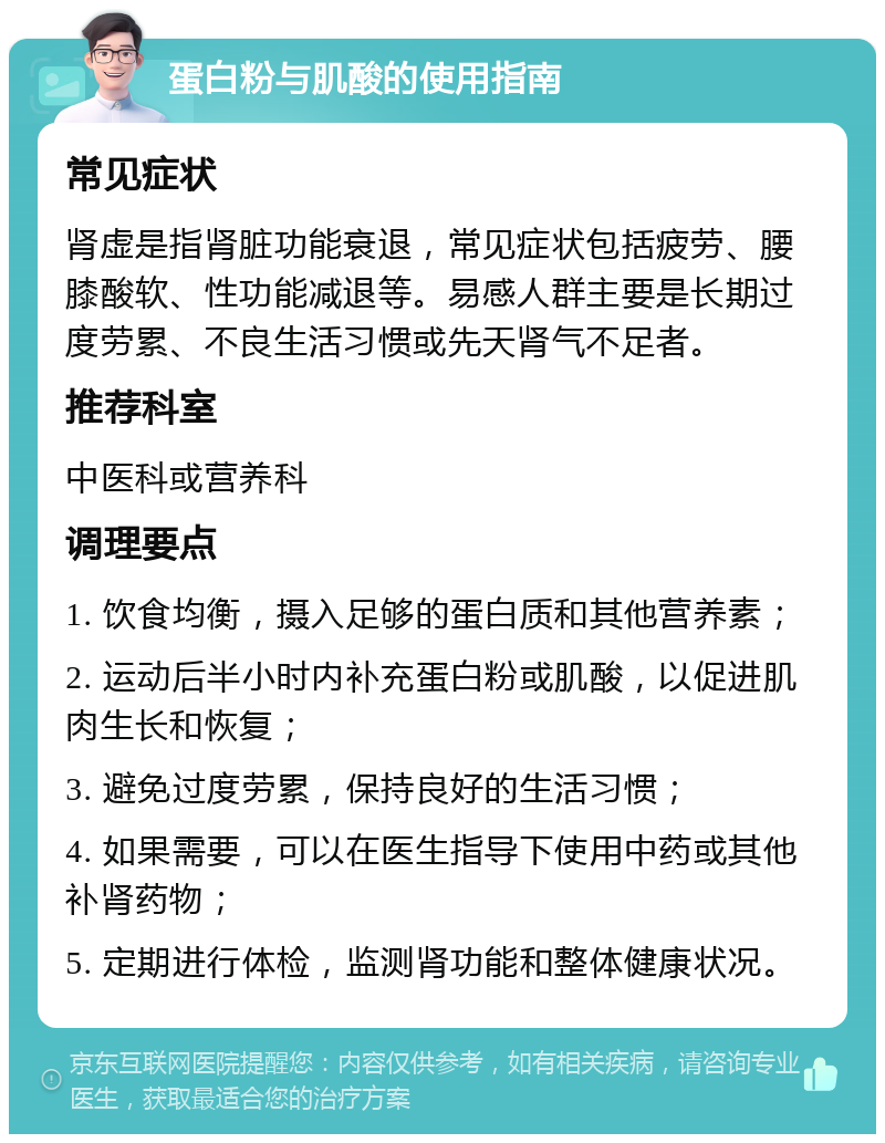 蛋白粉与肌酸的使用指南 常见症状 肾虚是指肾脏功能衰退，常见症状包括疲劳、腰膝酸软、性功能减退等。易感人群主要是长期过度劳累、不良生活习惯或先天肾气不足者。 推荐科室 中医科或营养科 调理要点 1. 饮食均衡，摄入足够的蛋白质和其他营养素； 2. 运动后半小时内补充蛋白粉或肌酸，以促进肌肉生长和恢复； 3. 避免过度劳累，保持良好的生活习惯； 4. 如果需要，可以在医生指导下使用中药或其他补肾药物； 5. 定期进行体检，监测肾功能和整体健康状况。