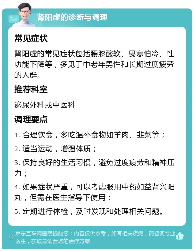 肾阳虚的诊断与调理 常见症状 肾阳虚的常见症状包括腰膝酸软、畏寒怕冷、性功能下降等，多见于中老年男性和长期过度疲劳的人群。 推荐科室 泌尿外科或中医科 调理要点 1. 合理饮食，多吃温补食物如羊肉、韭菜等； 2. 适当运动，增强体质； 3. 保持良好的生活习惯，避免过度疲劳和精神压力； 4. 如果症状严重，可以考虑服用中药如益肾兴阳丸，但需在医生指导下使用； 5. 定期进行体检，及时发现和处理相关问题。