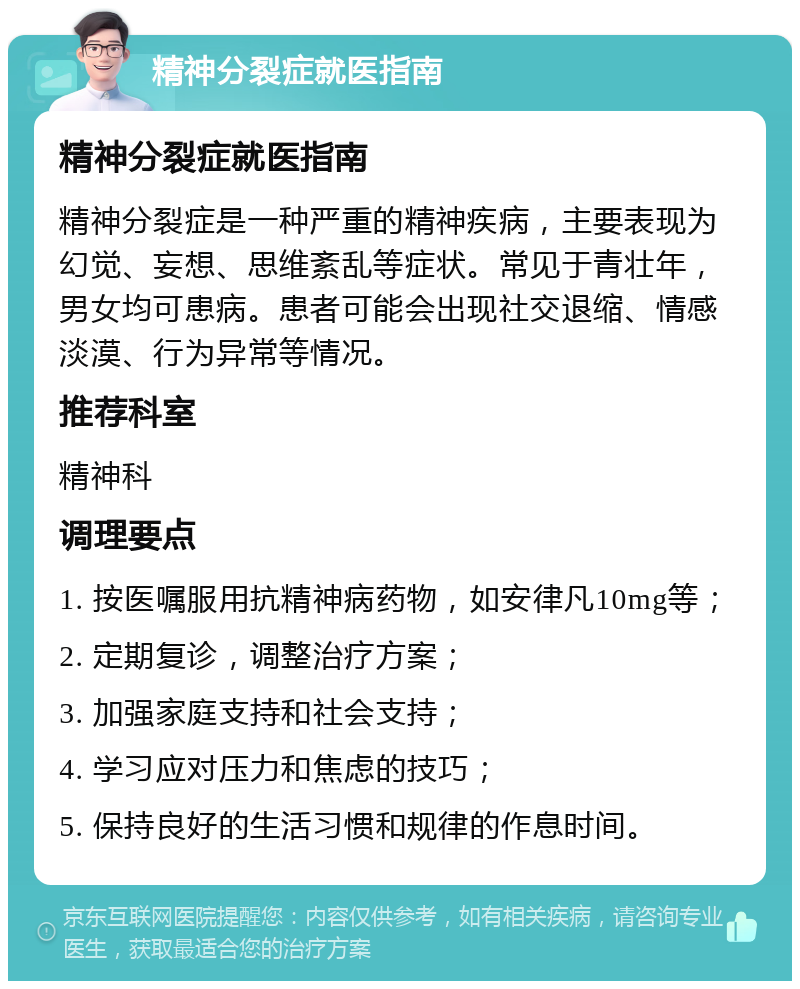 精神分裂症就医指南 精神分裂症就医指南 精神分裂症是一种严重的精神疾病，主要表现为幻觉、妄想、思维紊乱等症状。常见于青壮年，男女均可患病。患者可能会出现社交退缩、情感淡漠、行为异常等情况。 推荐科室 精神科 调理要点 1. 按医嘱服用抗精神病药物，如安律凡10mg等； 2. 定期复诊，调整治疗方案； 3. 加强家庭支持和社会支持； 4. 学习应对压力和焦虑的技巧； 5. 保持良好的生活习惯和规律的作息时间。