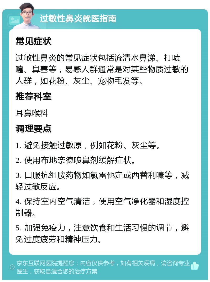 过敏性鼻炎就医指南 常见症状 过敏性鼻炎的常见症状包括流清水鼻涕、打喷嚏、鼻塞等，易感人群通常是对某些物质过敏的人群，如花粉、灰尘、宠物毛发等。 推荐科室 耳鼻喉科 调理要点 1. 避免接触过敏原，例如花粉、灰尘等。 2. 使用布地奈德喷鼻剂缓解症状。 3. 口服抗组胺药物如氯雷他定或西替利嗪等，减轻过敏反应。 4. 保持室内空气清洁，使用空气净化器和湿度控制器。 5. 加强免疫力，注意饮食和生活习惯的调节，避免过度疲劳和精神压力。