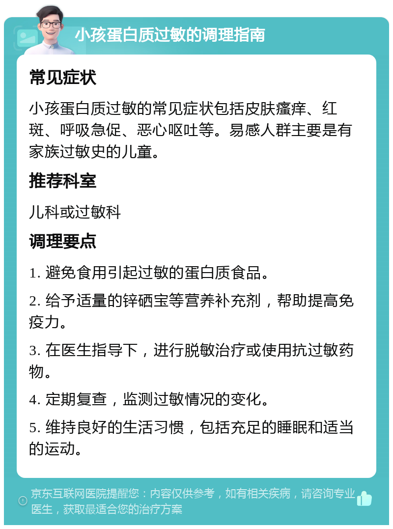 小孩蛋白质过敏的调理指南 常见症状 小孩蛋白质过敏的常见症状包括皮肤瘙痒、红斑、呼吸急促、恶心呕吐等。易感人群主要是有家族过敏史的儿童。 推荐科室 儿科或过敏科 调理要点 1. 避免食用引起过敏的蛋白质食品。 2. 给予适量的锌硒宝等营养补充剂，帮助提高免疫力。 3. 在医生指导下，进行脱敏治疗或使用抗过敏药物。 4. 定期复查，监测过敏情况的变化。 5. 维持良好的生活习惯，包括充足的睡眠和适当的运动。