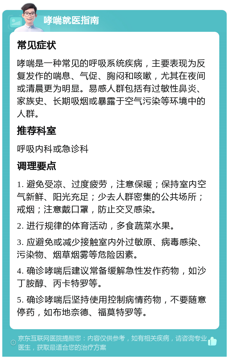 哮喘就医指南 常见症状 哮喘是一种常见的呼吸系统疾病，主要表现为反复发作的喘息、气促、胸闷和咳嗽，尤其在夜间或清晨更为明显。易感人群包括有过敏性鼻炎、家族史、长期吸烟或暴露于空气污染等环境中的人群。 推荐科室 呼吸内科或急诊科 调理要点 1. 避免受凉、过度疲劳，注意保暖；保持室内空气新鲜、阳光充足；少去人群密集的公共场所；戒烟；注意戴口罩，防止交叉感染。 2. 进行规律的体育活动，多食蔬菜水果。 3. 应避免或减少接触室内外过敏原、病毒感染、污染物、烟草烟雾等危险因素。 4. 确诊哮喘后建议常备缓解急性发作药物，如沙丁胺醇、丙卡特罗等。 5. 确诊哮喘后坚持使用控制病情药物，不要随意停药，如布地奈德、福莫特罗等。