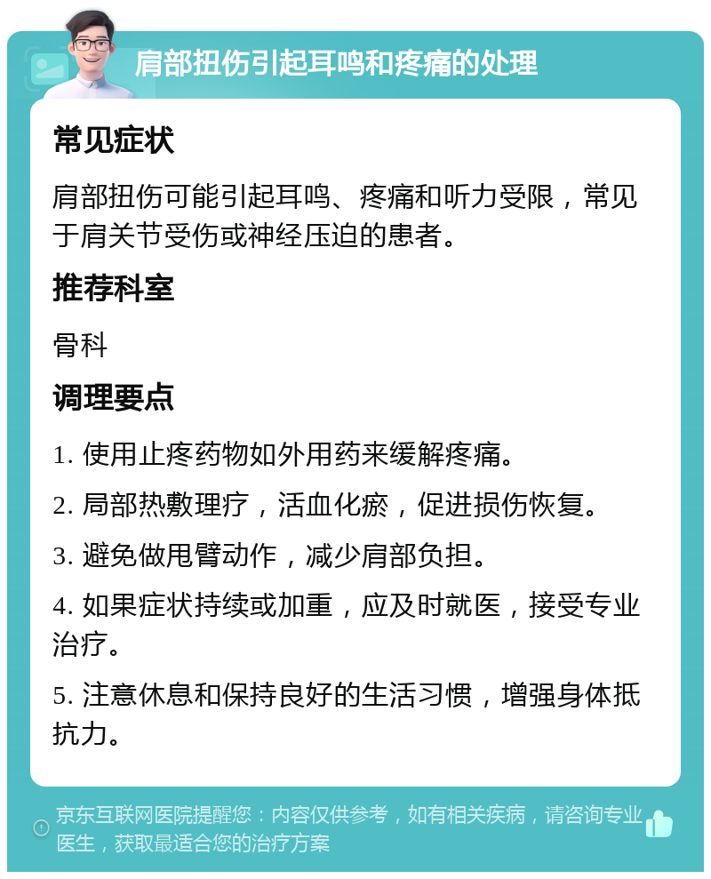 肩部扭伤引起耳鸣和疼痛的处理 常见症状 肩部扭伤可能引起耳鸣、疼痛和听力受限，常见于肩关节受伤或神经压迫的患者。 推荐科室 骨科 调理要点 1. 使用止疼药物如外用药来缓解疼痛。 2. 局部热敷理疗，活血化瘀，促进损伤恢复。 3. 避免做甩臂动作，减少肩部负担。 4. 如果症状持续或加重，应及时就医，接受专业治疗。 5. 注意休息和保持良好的生活习惯，增强身体抵抗力。