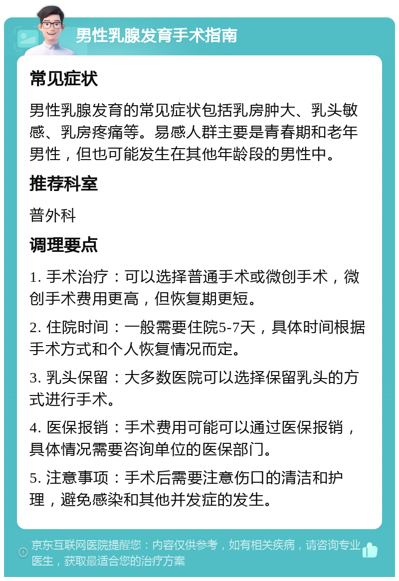 男性乳腺发育手术指南 常见症状 男性乳腺发育的常见症状包括乳房肿大、乳头敏感、乳房疼痛等。易感人群主要是青春期和老年男性，但也可能发生在其他年龄段的男性中。 推荐科室 普外科 调理要点 1. 手术治疗：可以选择普通手术或微创手术，微创手术费用更高，但恢复期更短。 2. 住院时间：一般需要住院5-7天，具体时间根据手术方式和个人恢复情况而定。 3. 乳头保留：大多数医院可以选择保留乳头的方式进行手术。 4. 医保报销：手术费用可能可以通过医保报销，具体情况需要咨询单位的医保部门。 5. 注意事项：手术后需要注意伤口的清洁和护理，避免感染和其他并发症的发生。