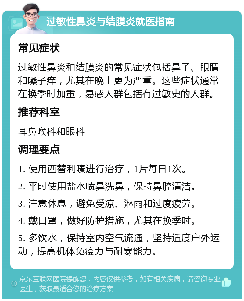 过敏性鼻炎与结膜炎就医指南 常见症状 过敏性鼻炎和结膜炎的常见症状包括鼻子、眼睛和嗓子痒，尤其在晚上更为严重。这些症状通常在换季时加重，易感人群包括有过敏史的人群。 推荐科室 耳鼻喉科和眼科 调理要点 1. 使用西替利嗪进行治疗，1片每日1次。 2. 平时使用盐水喷鼻洗鼻，保持鼻腔清洁。 3. 注意休息，避免受凉、淋雨和过度疲劳。 4. 戴口罩，做好防护措施，尤其在换季时。 5. 多饮水，保持室内空气流通，坚持适度户外运动，提高机体免疫力与耐寒能力。