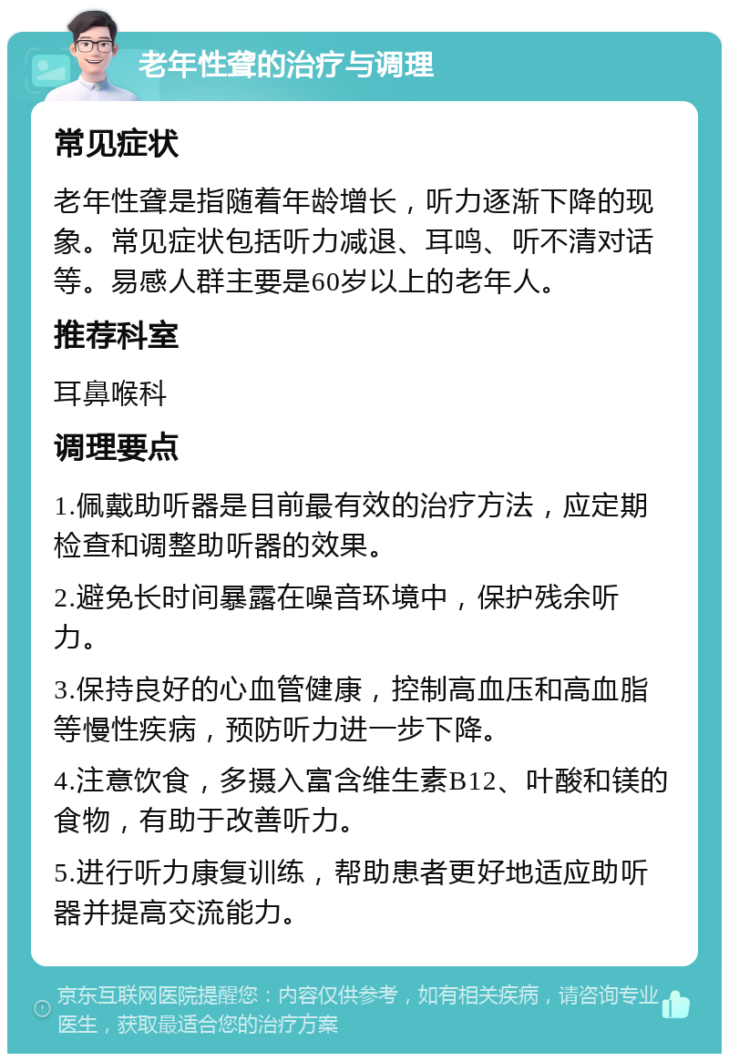 老年性聋的治疗与调理 常见症状 老年性聋是指随着年龄增长，听力逐渐下降的现象。常见症状包括听力减退、耳鸣、听不清对话等。易感人群主要是60岁以上的老年人。 推荐科室 耳鼻喉科 调理要点 1.佩戴助听器是目前最有效的治疗方法，应定期检查和调整助听器的效果。 2.避免长时间暴露在噪音环境中，保护残余听力。 3.保持良好的心血管健康，控制高血压和高血脂等慢性疾病，预防听力进一步下降。 4.注意饮食，多摄入富含维生素B12、叶酸和镁的食物，有助于改善听力。 5.进行听力康复训练，帮助患者更好地适应助听器并提高交流能力。