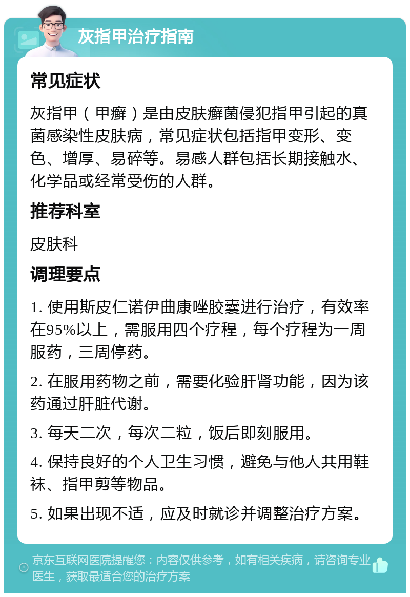 灰指甲治疗指南 常见症状 灰指甲（甲癣）是由皮肤癣菌侵犯指甲引起的真菌感染性皮肤病，常见症状包括指甲变形、变色、增厚、易碎等。易感人群包括长期接触水、化学品或经常受伤的人群。 推荐科室 皮肤科 调理要点 1. 使用斯皮仁诺伊曲康唑胶囊进行治疗，有效率在95%以上，需服用四个疗程，每个疗程为一周服药，三周停药。 2. 在服用药物之前，需要化验肝肾功能，因为该药通过肝脏代谢。 3. 每天二次，每次二粒，饭后即刻服用。 4. 保持良好的个人卫生习惯，避免与他人共用鞋袜、指甲剪等物品。 5. 如果出现不适，应及时就诊并调整治疗方案。