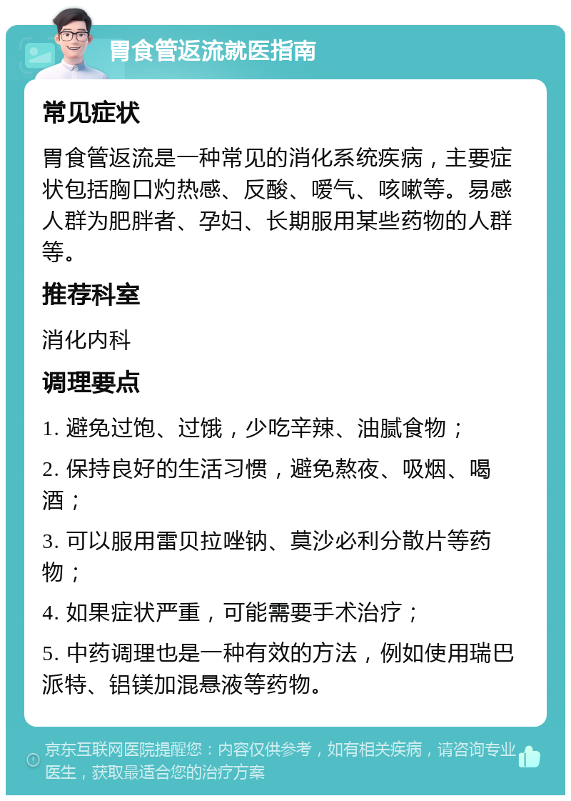 胃食管返流就医指南 常见症状 胃食管返流是一种常见的消化系统疾病，主要症状包括胸口灼热感、反酸、嗳气、咳嗽等。易感人群为肥胖者、孕妇、长期服用某些药物的人群等。 推荐科室 消化内科 调理要点 1. 避免过饱、过饿，少吃辛辣、油腻食物； 2. 保持良好的生活习惯，避免熬夜、吸烟、喝酒； 3. 可以服用雷贝拉唑钠、莫沙必利分散片等药物； 4. 如果症状严重，可能需要手术治疗； 5. 中药调理也是一种有效的方法，例如使用瑞巴派特、铝镁加混悬液等药物。