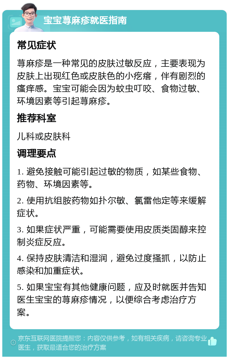 宝宝荨麻疹就医指南 常见症状 荨麻疹是一种常见的皮肤过敏反应，主要表现为皮肤上出现红色或皮肤色的小疙瘩，伴有剧烈的瘙痒感。宝宝可能会因为蚊虫叮咬、食物过敏、环境因素等引起荨麻疹。 推荐科室 儿科或皮肤科 调理要点 1. 避免接触可能引起过敏的物质，如某些食物、药物、环境因素等。 2. 使用抗组胺药物如扑尔敏、氯雷他定等来缓解症状。 3. 如果症状严重，可能需要使用皮质类固醇来控制炎症反应。 4. 保持皮肤清洁和湿润，避免过度搔抓，以防止感染和加重症状。 5. 如果宝宝有其他健康问题，应及时就医并告知医生宝宝的荨麻疹情况，以便综合考虑治疗方案。