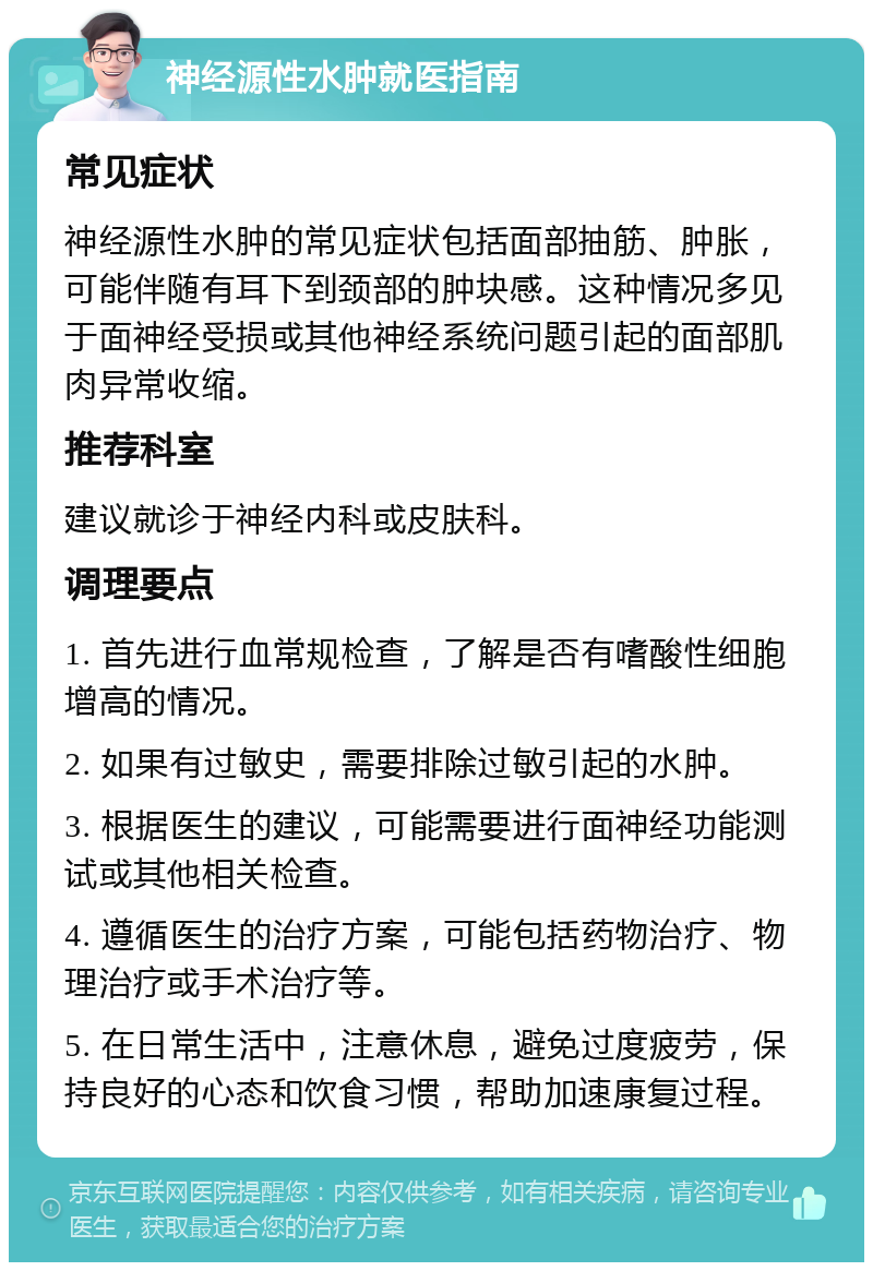 神经源性水肿就医指南 常见症状 神经源性水肿的常见症状包括面部抽筋、肿胀，可能伴随有耳下到颈部的肿块感。这种情况多见于面神经受损或其他神经系统问题引起的面部肌肉异常收缩。 推荐科室 建议就诊于神经内科或皮肤科。 调理要点 1. 首先进行血常规检查，了解是否有嗜酸性细胞增高的情况。 2. 如果有过敏史，需要排除过敏引起的水肿。 3. 根据医生的建议，可能需要进行面神经功能测试或其他相关检查。 4. 遵循医生的治疗方案，可能包括药物治疗、物理治疗或手术治疗等。 5. 在日常生活中，注意休息，避免过度疲劳，保持良好的心态和饮食习惯，帮助加速康复过程。