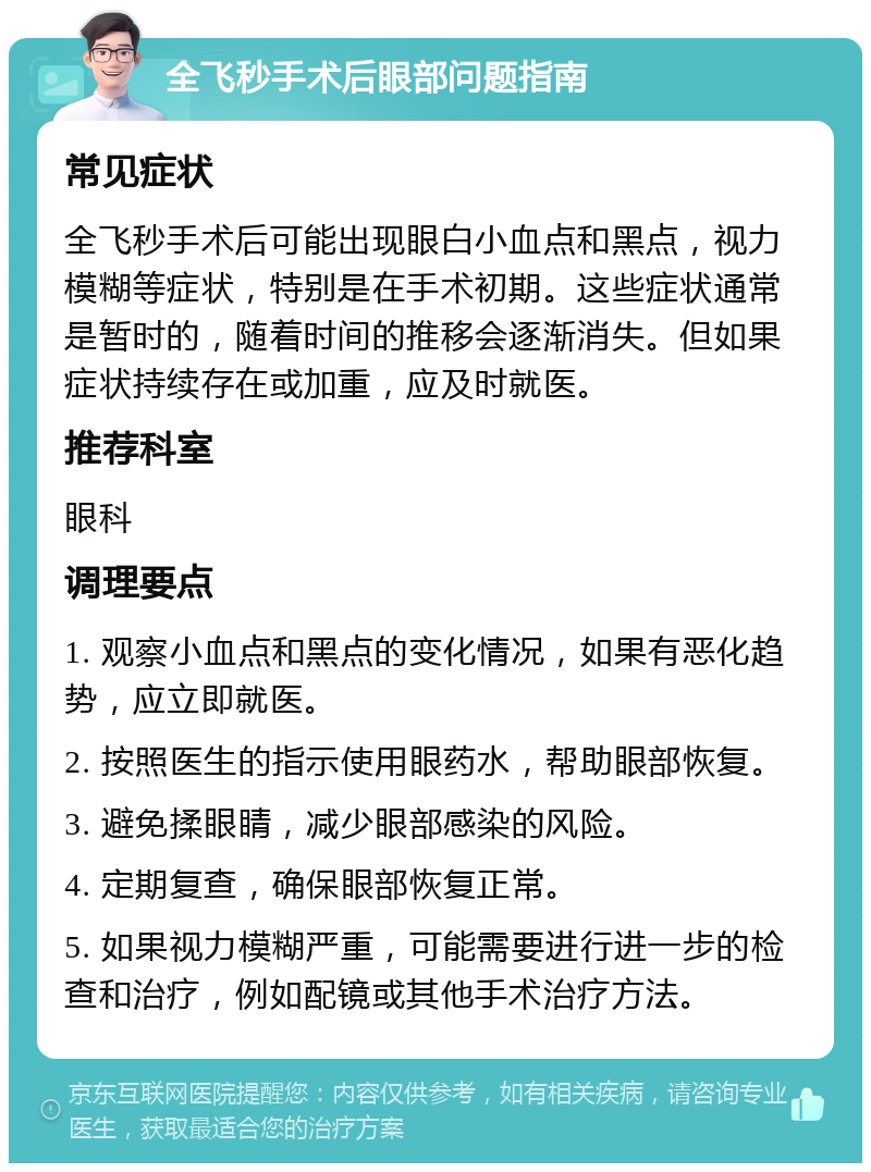 全飞秒手术后眼部问题指南 常见症状 全飞秒手术后可能出现眼白小血点和黑点，视力模糊等症状，特别是在手术初期。这些症状通常是暂时的，随着时间的推移会逐渐消失。但如果症状持续存在或加重，应及时就医。 推荐科室 眼科 调理要点 1. 观察小血点和黑点的变化情况，如果有恶化趋势，应立即就医。 2. 按照医生的指示使用眼药水，帮助眼部恢复。 3. 避免揉眼睛，减少眼部感染的风险。 4. 定期复查，确保眼部恢复正常。 5. 如果视力模糊严重，可能需要进行进一步的检查和治疗，例如配镜或其他手术治疗方法。