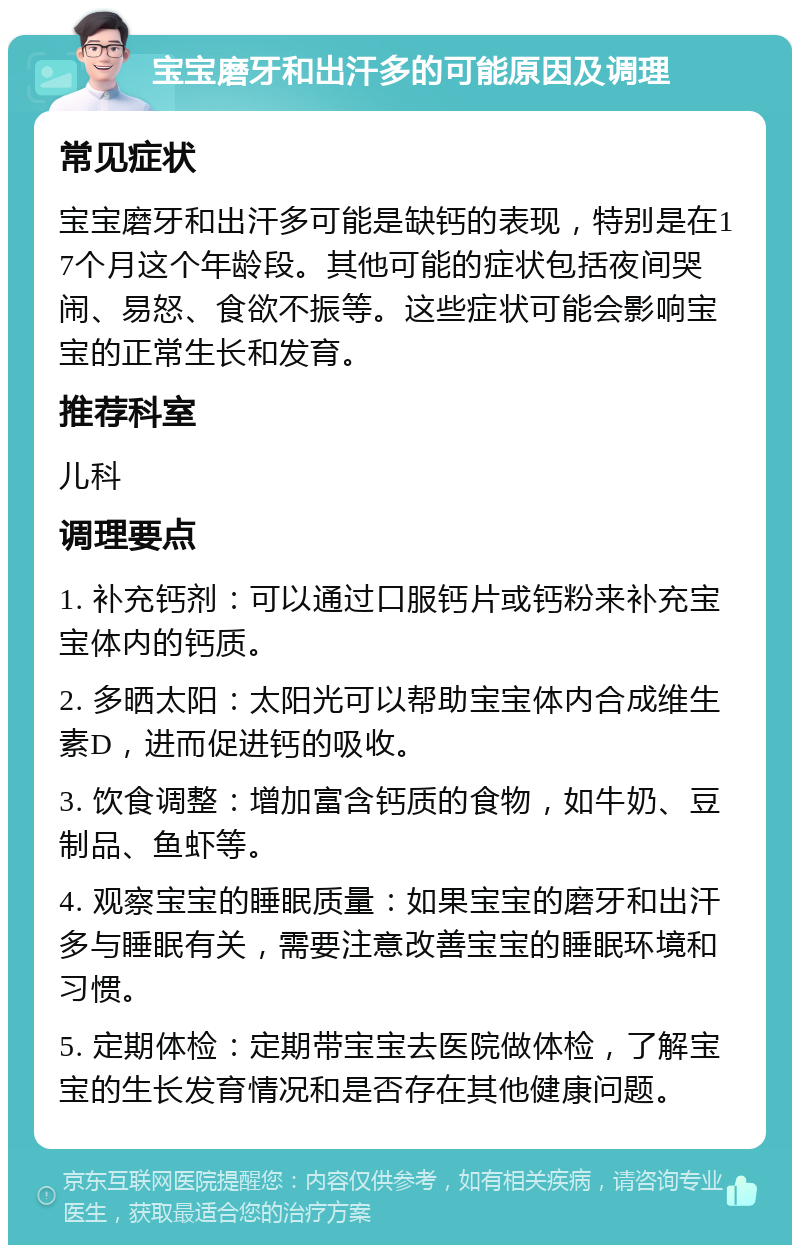 宝宝磨牙和出汗多的可能原因及调理 常见症状 宝宝磨牙和出汗多可能是缺钙的表现，特别是在17个月这个年龄段。其他可能的症状包括夜间哭闹、易怒、食欲不振等。这些症状可能会影响宝宝的正常生长和发育。 推荐科室 儿科 调理要点 1. 补充钙剂：可以通过口服钙片或钙粉来补充宝宝体内的钙质。 2. 多晒太阳：太阳光可以帮助宝宝体内合成维生素D，进而促进钙的吸收。 3. 饮食调整：增加富含钙质的食物，如牛奶、豆制品、鱼虾等。 4. 观察宝宝的睡眠质量：如果宝宝的磨牙和出汗多与睡眠有关，需要注意改善宝宝的睡眠环境和习惯。 5. 定期体检：定期带宝宝去医院做体检，了解宝宝的生长发育情况和是否存在其他健康问题。