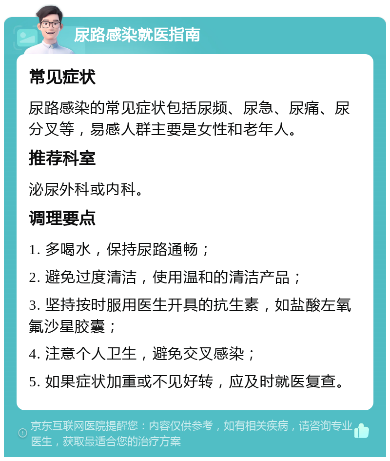 尿路感染就医指南 常见症状 尿路感染的常见症状包括尿频、尿急、尿痛、尿分叉等，易感人群主要是女性和老年人。 推荐科室 泌尿外科或内科。 调理要点 1. 多喝水，保持尿路通畅； 2. 避免过度清洁，使用温和的清洁产品； 3. 坚持按时服用医生开具的抗生素，如盐酸左氧氟沙星胶囊； 4. 注意个人卫生，避免交叉感染； 5. 如果症状加重或不见好转，应及时就医复查。