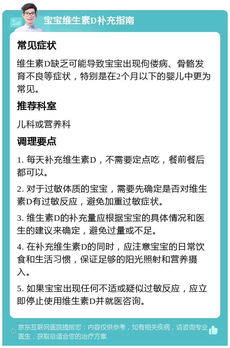 宝宝维生素D补充指南 常见症状 维生素D缺乏可能导致宝宝出现佝偻病、骨骼发育不良等症状，特别是在2个月以下的婴儿中更为常见。 推荐科室 儿科或营养科 调理要点 1. 每天补充维生素D，不需要定点吃，餐前餐后都可以。 2. 对于过敏体质的宝宝，需要先确定是否对维生素D有过敏反应，避免加重过敏症状。 3. 维生素D的补充量应根据宝宝的具体情况和医生的建议来确定，避免过量或不足。 4. 在补充维生素D的同时，应注意宝宝的日常饮食和生活习惯，保证足够的阳光照射和营养摄入。 5. 如果宝宝出现任何不适或疑似过敏反应，应立即停止使用维生素D并就医咨询。