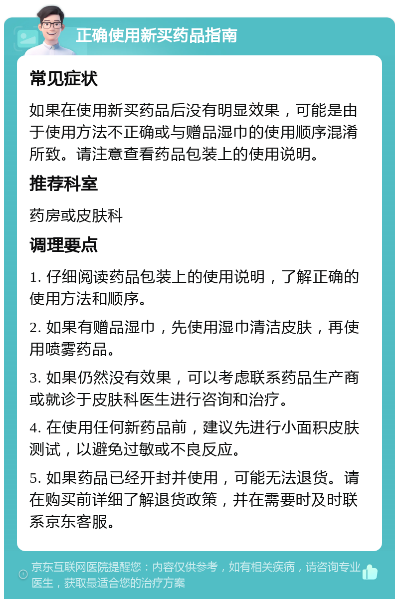 正确使用新买药品指南 常见症状 如果在使用新买药品后没有明显效果，可能是由于使用方法不正确或与赠品湿巾的使用顺序混淆所致。请注意查看药品包装上的使用说明。 推荐科室 药房或皮肤科 调理要点 1. 仔细阅读药品包装上的使用说明，了解正确的使用方法和顺序。 2. 如果有赠品湿巾，先使用湿巾清洁皮肤，再使用喷雾药品。 3. 如果仍然没有效果，可以考虑联系药品生产商或就诊于皮肤科医生进行咨询和治疗。 4. 在使用任何新药品前，建议先进行小面积皮肤测试，以避免过敏或不良反应。 5. 如果药品已经开封并使用，可能无法退货。请在购买前详细了解退货政策，并在需要时及时联系京东客服。