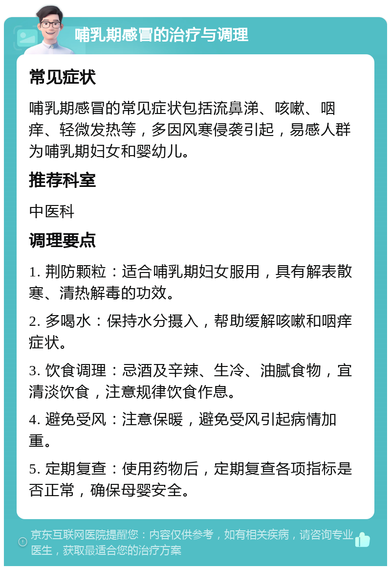 哺乳期感冒的治疗与调理 常见症状 哺乳期感冒的常见症状包括流鼻涕、咳嗽、咽痒、轻微发热等，多因风寒侵袭引起，易感人群为哺乳期妇女和婴幼儿。 推荐科室 中医科 调理要点 1. 荆防颗粒：适合哺乳期妇女服用，具有解表散寒、清热解毒的功效。 2. 多喝水：保持水分摄入，帮助缓解咳嗽和咽痒症状。 3. 饮食调理：忌酒及辛辣、生冷、油腻食物，宜清淡饮食，注意规律饮食作息。 4. 避免受风：注意保暖，避免受风引起病情加重。 5. 定期复查：使用药物后，定期复查各项指标是否正常，确保母婴安全。