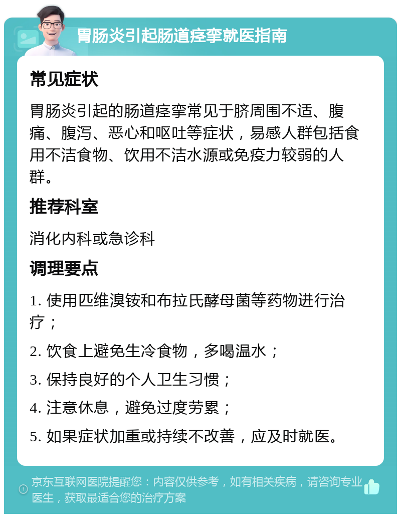 胃肠炎引起肠道痉挛就医指南 常见症状 胃肠炎引起的肠道痉挛常见于脐周围不适、腹痛、腹泻、恶心和呕吐等症状，易感人群包括食用不洁食物、饮用不洁水源或免疫力较弱的人群。 推荐科室 消化内科或急诊科 调理要点 1. 使用匹维溴铵和布拉氏酵母菌等药物进行治疗； 2. 饮食上避免生冷食物，多喝温水； 3. 保持良好的个人卫生习惯； 4. 注意休息，避免过度劳累； 5. 如果症状加重或持续不改善，应及时就医。