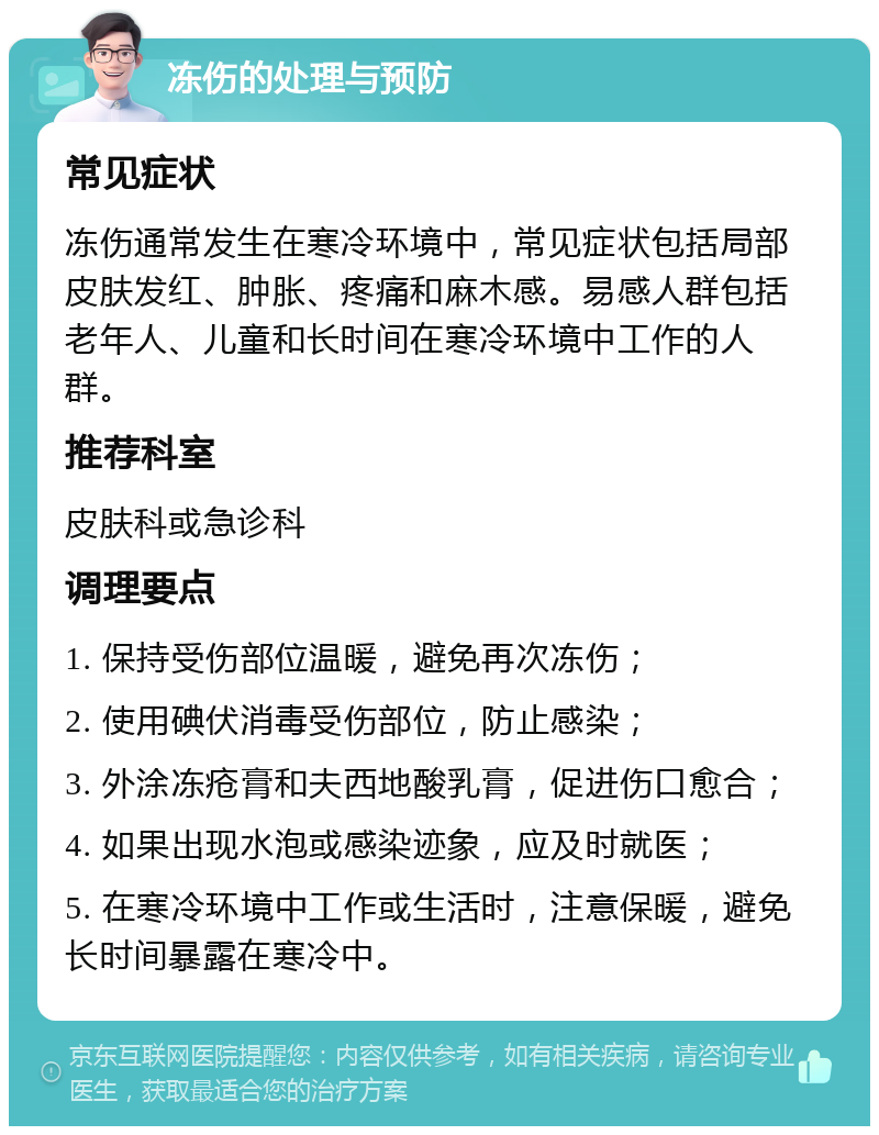 冻伤的处理与预防 常见症状 冻伤通常发生在寒冷环境中，常见症状包括局部皮肤发红、肿胀、疼痛和麻木感。易感人群包括老年人、儿童和长时间在寒冷环境中工作的人群。 推荐科室 皮肤科或急诊科 调理要点 1. 保持受伤部位温暖，避免再次冻伤； 2. 使用碘伏消毒受伤部位，防止感染； 3. 外涂冻疮膏和夫西地酸乳膏，促进伤口愈合； 4. 如果出现水泡或感染迹象，应及时就医； 5. 在寒冷环境中工作或生活时，注意保暖，避免长时间暴露在寒冷中。